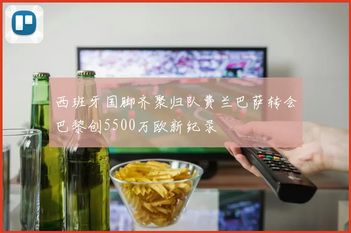 西班牙国脚齐聚归队费兰巴萨转会巴黎创5500万欧新纪录