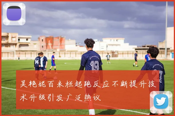 吴艳妮百米栏起跑反应不断提升技术升级引发广泛热议