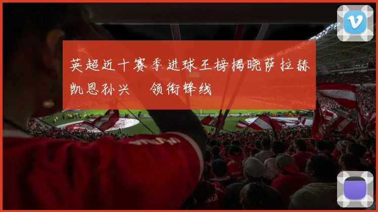 英超近十赛季进球王榜揭晓萨拉赫凯恩孙兴慜领衔锋线