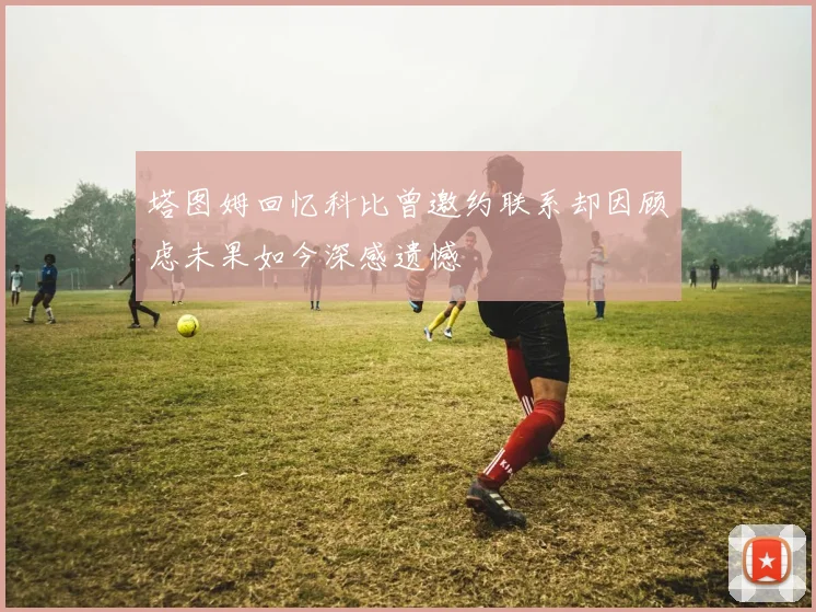 塔图姆回忆科比曾邀约联系却因顾虑未果如今深感遗憾
