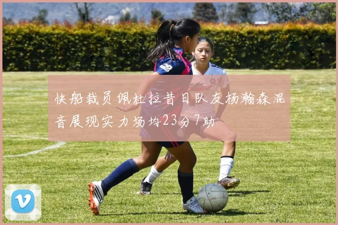快船裁员佩杜拉昔日队友杨瀚森混音展现实力场均23分7助