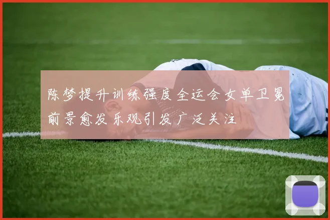 陈梦提升训练强度全运会女单卫冕前景愈发乐观引发广泛关注
