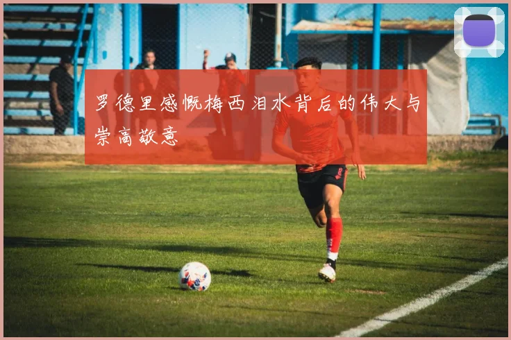 罗德里感慨梅西泪水背后的伟大与崇高敬意