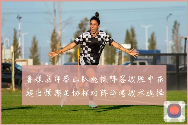 鲁媒点评泰山队轮换阵容战胜申花超出预期足协杯对阵海港战术选择更丰富