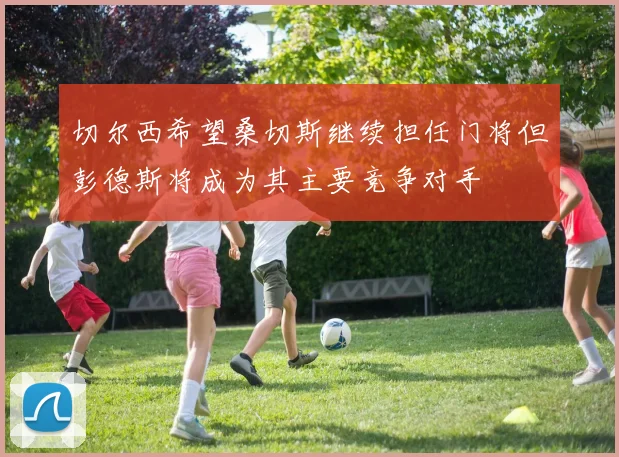 切尔西希望桑切斯继续担任门将但彭德斯将成为其主要竞争对手