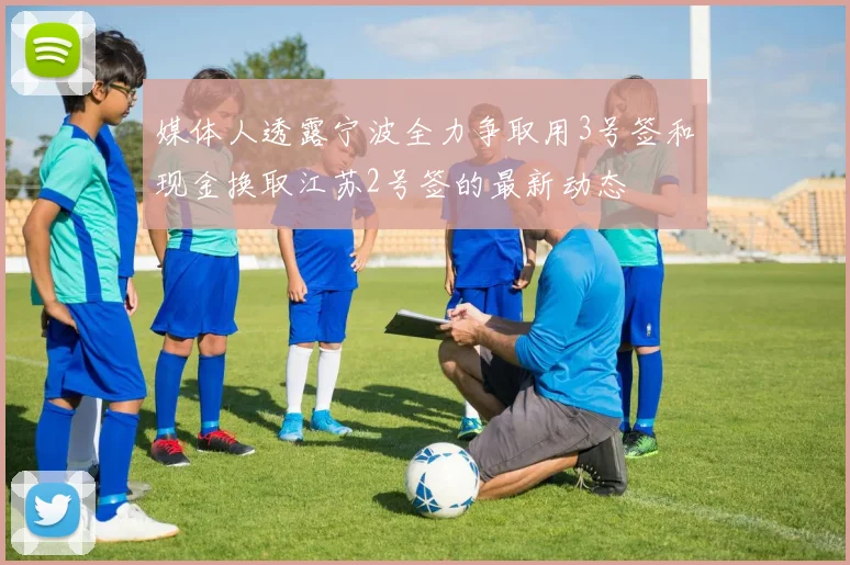 媒体人透露宁波全力争取用3号签和现金换取江苏2号签的最新动态