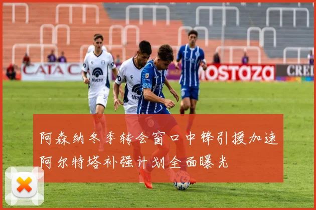 阿森纳冬季转会窗口中锋引援加速阿尔特塔补强计划全面曝光