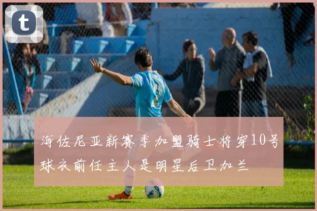 海佐尼亚新赛季加盟骑士将穿10号球衣前任主人是明星后卫加兰
