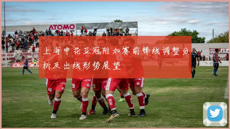 上海申花亚冠附加赛前锋线调整分析及出线形势展望