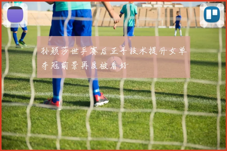 孙颖莎世乒赛后正手技术提升女单夺冠前景再度被看好